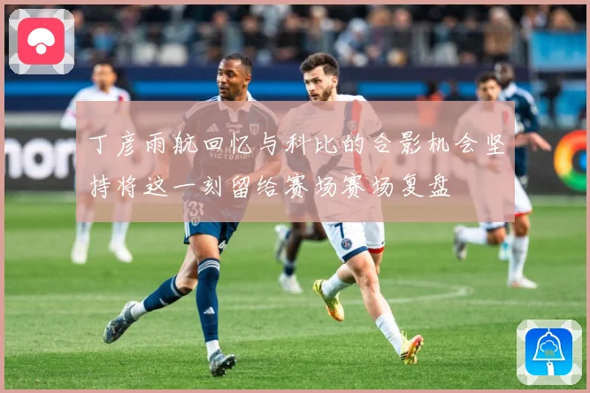 丁彦雨航回忆与科比的合影机会坚持将这一刻留给赛场赛场复盘