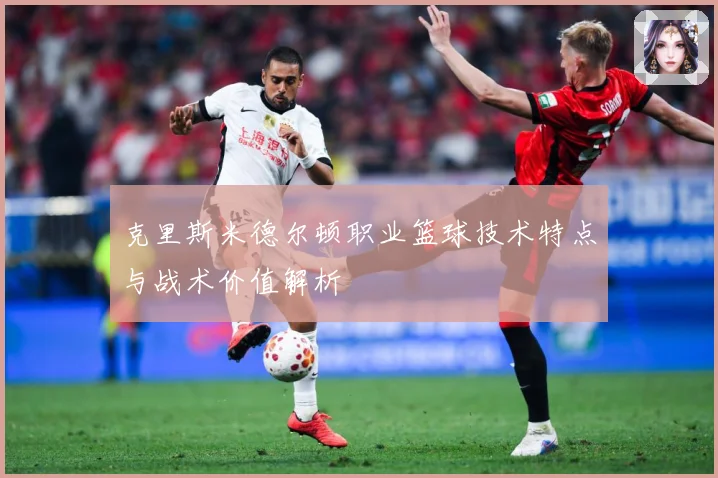 克里斯米德尔顿职业篮球技术特点与战术价值解析